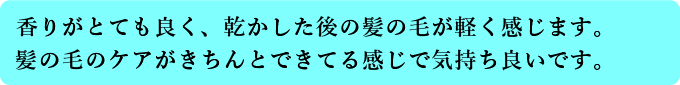 香りがとても良く、乾かしたあとの髪の毛が軽く感じます。髪の毛のケアがきちんとできている感じで気持ちいいです。