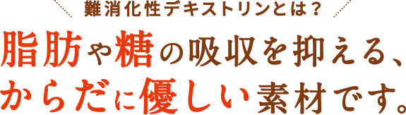 難消化性デキストリンは脂肪や糖の吸収を抑える、からだに優しい素材です。