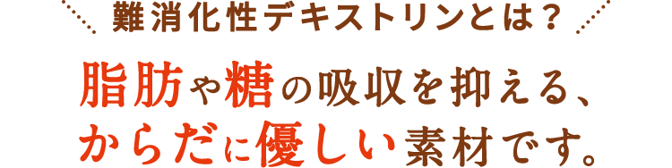 難消化性デキストリンは脂肪や糖の吸収を抑える、からだに優しい素材です。