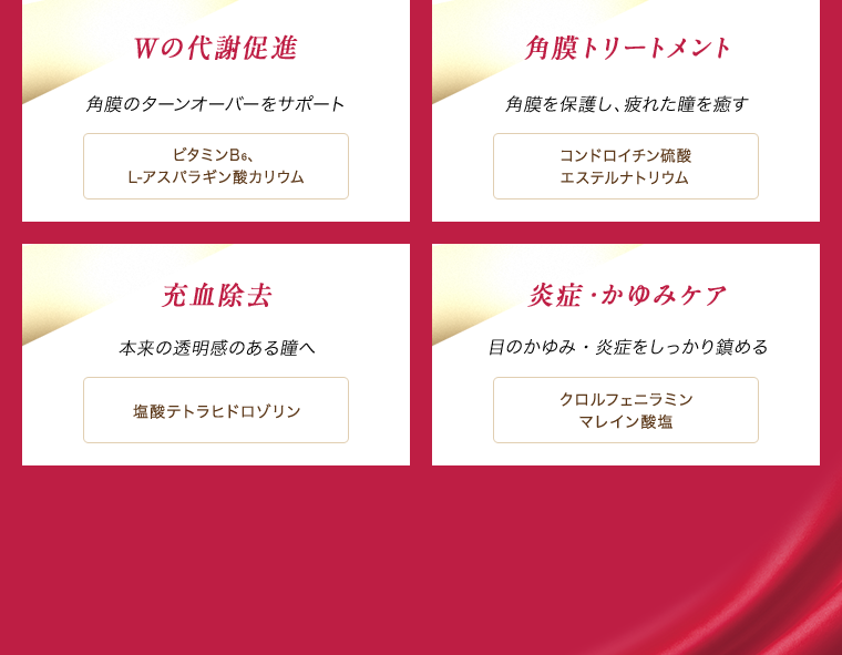 Wの代謝促進 角膜のターンオーバーをサポート ビタミンB6、L-アスパラギン酸カリウム　角膜トリートメント 角膜を保護し、疲れた瞳を癒す コンドロイチン硫酸エステルナトリウム　充血除去 本来の透明感のある瞳へ 塩酸テトラヒドロゾリン　炎症・かゆみケア 目のかゆみ・炎症をしっかり鎮める クロルフェニラミンマレイン酸塩
