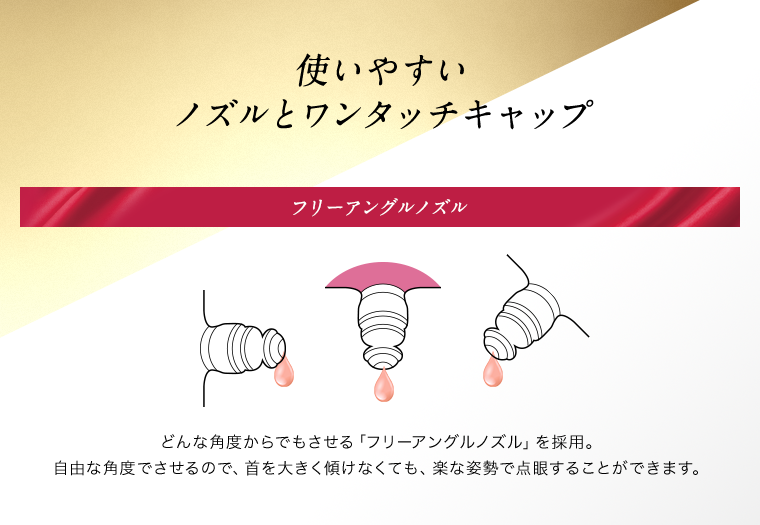 使いやすいノズルとワンタッチキャップ　フリーアングルノイズ どんな角度からでもさせる「フリーアングルノイズ」を採用。自由な角度でさせるので、首を大きく傾けなくても、楽な姿勢で点眼することができます。