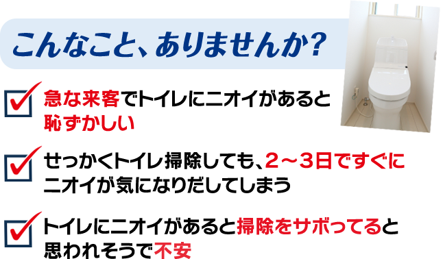  こんなこと、ありませんか？ 急な来客でトイレにニオイがあると 恥ずかしい   せっかくトイレ掃除しても、２～３日ですぐに ニオイが気になりだしてしまう　トイレにニオイがあると掃除をサボってると 思われそうで不安