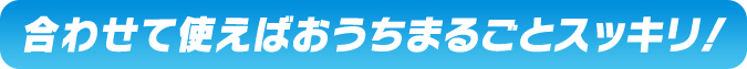  合わせて使えばおうちまるごとスッキリ！ 