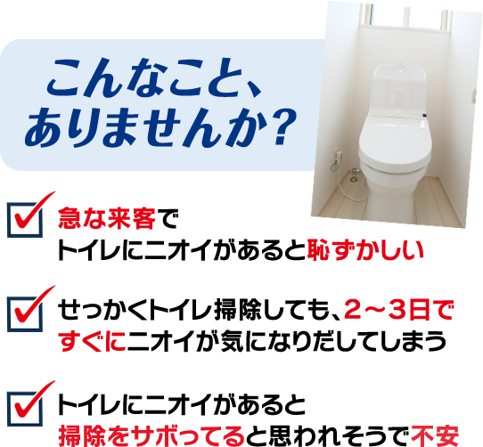  こんなこと、ありませんか？ 急な来客でトイレにニオイがあると 恥ずかしい   せっかくトイレ掃除しても、２～３日ですぐに ニオイが気になりだしてしまう　トイレにニオイがあると掃除をサボってると 思われそうで不安