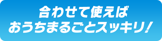  合わせて使えばおうちまるごとスッキリ！ 