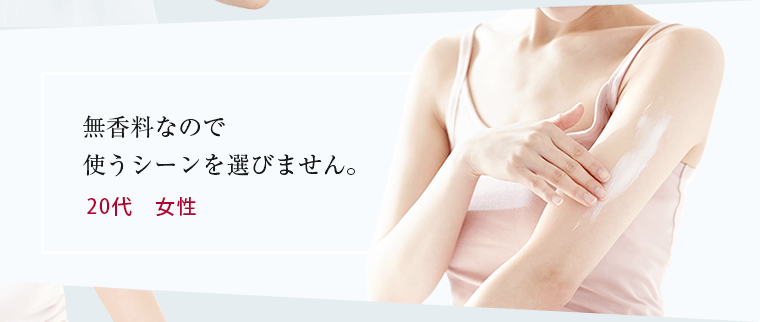 無香料なので使うシーンを選びません 乾燥して悲鳴をあげていた肌が喜んでいる感じ