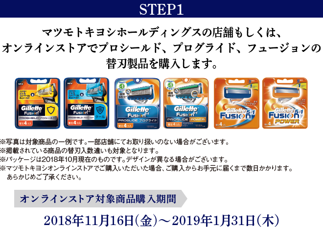 STEP1 マツモトキヨシホールディングスの店舗もしくは、オンラインストアでプロシールド、プログライド、フュージョンの替刃製品を購入します。 ※写真は対象商品の一例です。一部店舗にてお取り扱いのない場合がございます。※掲載されている商品の替刃入数違いも対象となります。※パッケージは2018年10月現在のものです。デザインが異なる場合がございます。※マツモトキヨシオンラインストアでご購入いただいた場合、ご購入からお手元に届くまで数日かかります。あらかじめご了承ください。オンラインストア対象商品購入期間:2018年11月16日(金)～2019年1月31日（木）