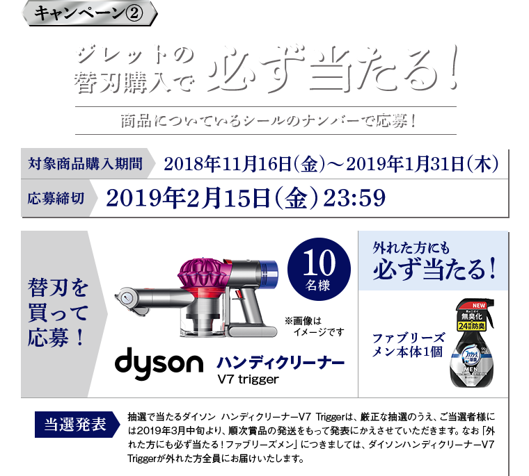 キャンペーン2 ジレットの替刃購入で必ず当たる！商品についているシールのナンバーで応募！ 対象商品購入期間：2018年11月16日(金)～2019年1月31日（木） 応募締切：2019年2月15日（金） 23:59 替刃を買って応募！dysonハンディクリーナーV7trigger 外れた方にも必ず当たる！ファブリーズメン本体1個 抽選で当たるダイソン ハンディクリーナーV7 Triggerは、厳正な抽選のうえ、ご当選者様には2019年3月中旬より、順次賞品の発送をもって発表にかえさせていただきます。なお「外れた方にも必ず当たる！ファブリーズメン」につきましては、ダイソンハンディクリーナーV7 Triggerが外れた方全員にお届けいたします。