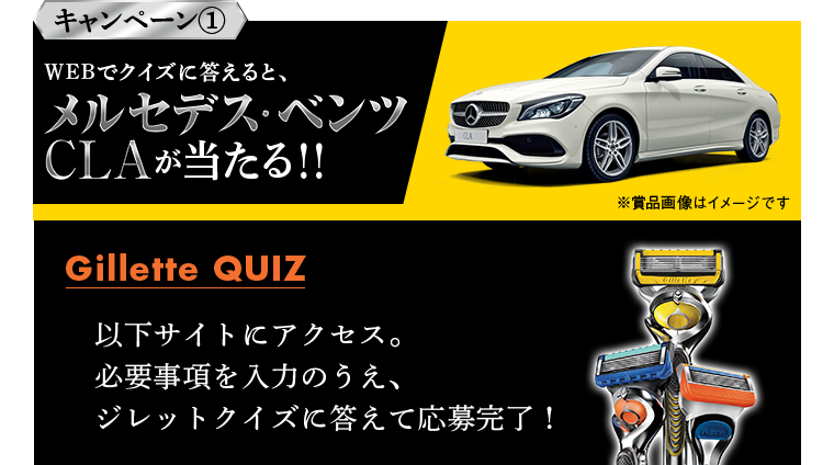 キャンペーン1 WEBでクイズに答えると、メルセデス･ベンツCLAが当たる!! 以下サイトにアクセス。必要事項を入力のうえ、ジレットクイズに答えて応募完了！