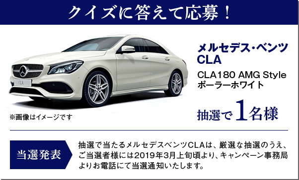 クイズに答えて応募！ メルセデス・ベンツ CLA CLA180 AMG Styleポーラーホワイト 抽選1名様 メルセデスベンツCLAは、厳選な抽選のうえ、ご当選者様には2019年3月上旬頃より、キャンペーン事務局よりお電話にて当選通知いたします。