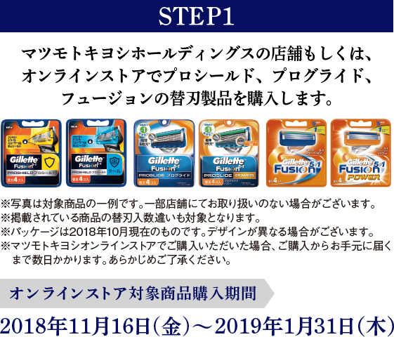 STEP1 マツモトキヨシホールディングスの店舗もしくは、オンラインストアでプロシールド、プログライド、フュージョンの替刃製品を購入します。 ※写真は対象商品の一例です。一部店舗にてお取り扱いのない場合がございます。※掲載されている商品の替刃入数違いも対象となります。※パッケージは2018年10月現在のものです。デザインが異なる場合がございます。※マツモトキヨシオンラインストアでご購入いただいた場合、ご購入からお手元に届くまで数日かかります。あらかじめご了承ください。オンラインストア対象商品購入期間:2018年11月16日(金)～2019年1月31日（木）