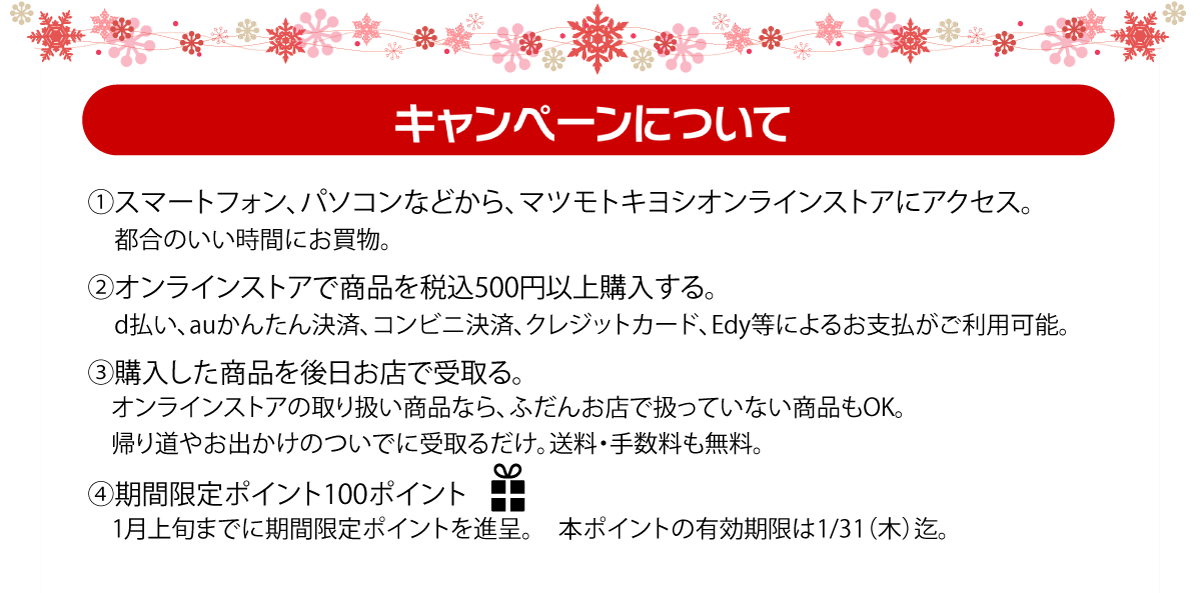 (1)マツモトキヨシオンラインストアにアクセス　(2)オンラインストアで商品を税込500円以上購入　(3)購入した商品を後日お店で受け取り。　(4)期間限定100ポイントプレゼント！