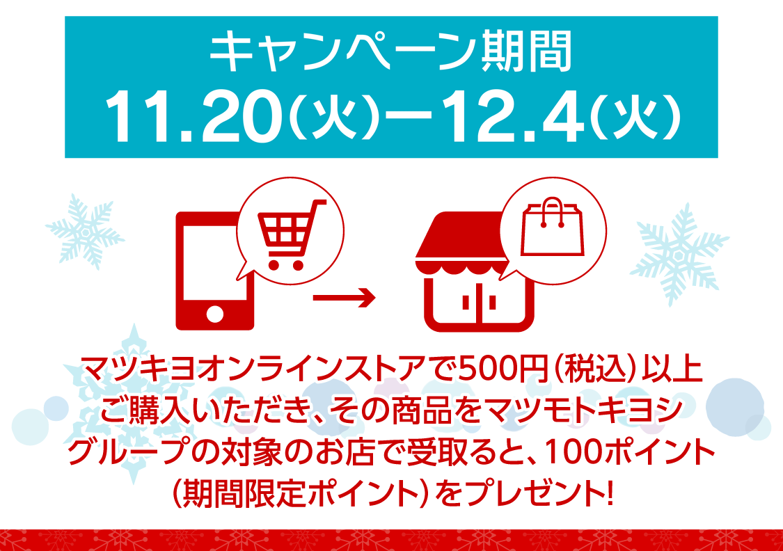 キャンペーン期間11/20(火)～12/4(火)／マツモトキヨシオンラインストアで500円（税込）以上購入いただき、その商品をマツモトキヨシグループ限定のお店で受け取ると期間限定100ポイント！