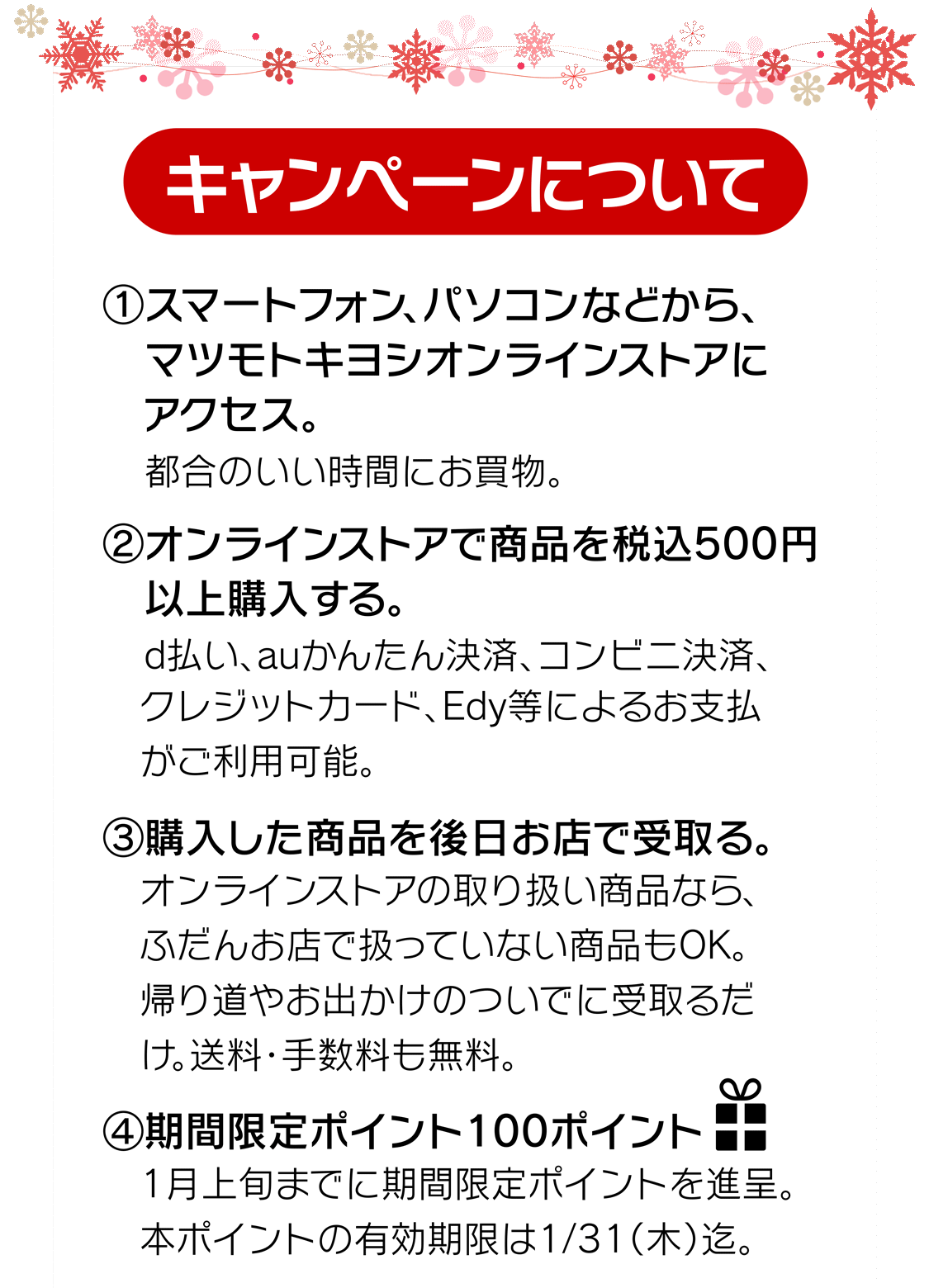 (1)マツモトキヨシオンラインストアにアクセス　(2)オンラインストアで商品を税込500円以上購入　(3)購入した商品を後日お店で受取り。　(4)期間限定100ポイントプレゼント！