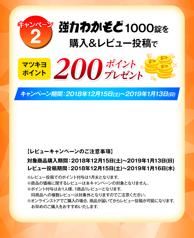キャンペーン2 強力わかもと1000錠)を購入＆レビュー投稿でマツモトキヨシ200ポイントプレゼント　キャンペーン期間:2018年12月15日(土)～2019年1月13日(日)【レビューキャンペーンのご注意事項】対象商品購入期間：2018年12月15日(土)～2019年1月13日(日) レビュー投稿期間：2018年12月15日(土)～2019年1月16日(水) ※レビュー投稿でのポイント付与は1月末となります。 ※商品の価格に関するレビューは本キャンペーンの対象となりません。 ※ポイント付与はお1人様、1商品1レビューとなります。同商品への複数レビューは対象外となりますのでご注意ください。 ※オンラインストアでご購入の場合、商品が届いてからレビュー投稿が可能になります。お早めのご購入をおすすめいたします。