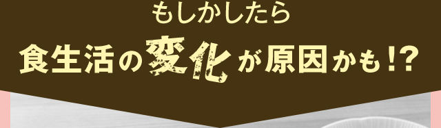 もしかしたら食生活の変化が原因かも！？
