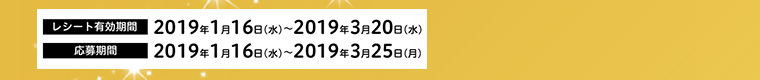 レシート有効期間 2019年1月16日（水）～2019年3月20日（水）　応募期間 2019年1月16日（水）～2019年3月25日（月）