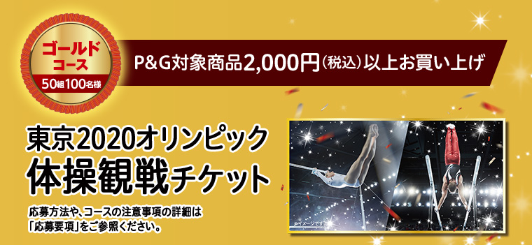 ゴールドコース 50組100名様　P&G対象商品2,000円（税込）以上お買い上げ　東京2020オリンピック体操観戦チケット　応募方法や、コースの注意事項の詳細は「応募要項」をご参照ください。