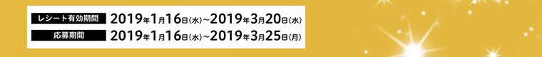 レシート有効期間 2019年1月16日（水）～2019年3月20日（水）　応募期間 2019年1月16日（水）～2019年3月25日（月）