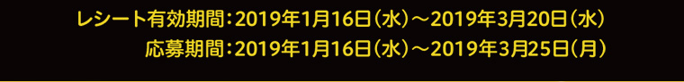 レシート有効期間：2019年1月16日（水）～2019年3月20日（水）　応募期間 2019年1月16日（水）～2019年3月25日（月）
