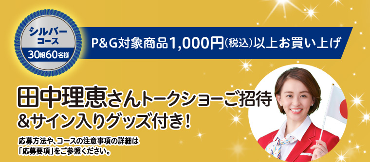シルバーコース 30組60名様　P&G対象商品1,000円（税込）以上お買い上げ　田中理恵さんトークショーご招待＆サイン入りグッズ付き！　応募方法や、コースの注意事項の詳細は「応募要項」をご参照ください。