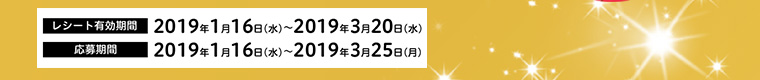 レシート有効期間 2019年1月16日（水）～2019年3月20日（水）　応募期間 2019年1月16日（水）～2019年3月25日（月）