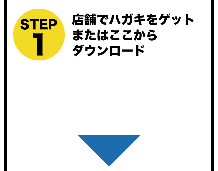 STEP1 店舗でハガキをゲットまたはここからダウンロード