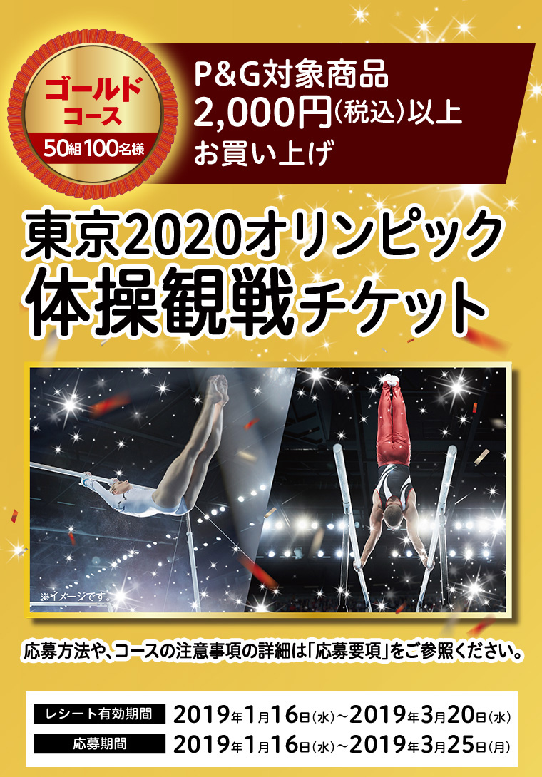 ゴールドコース 50組100名様　P&G対象商品2,000円（税込）以上お買い上げ　東京2020オリンピック体操観戦チケット　応募方法や、コースの注意事項の詳細は「応募要項」をご参照ください。 レシート有効期間 2019年1月16日（水）～2019年3月20日（水）　応募期間 2019年1月16日（水）～2019年3月25日（月）