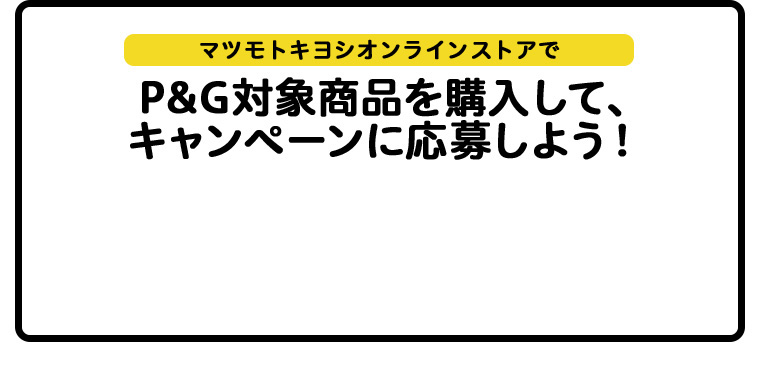 マツモトキヨシオンラインストアでP&G対象商品を購入して、キャンペーンに応募しよう！マツモトキヨシオンラインストアでP&G対象商品を購入して、キャンペーンに応募しよう！