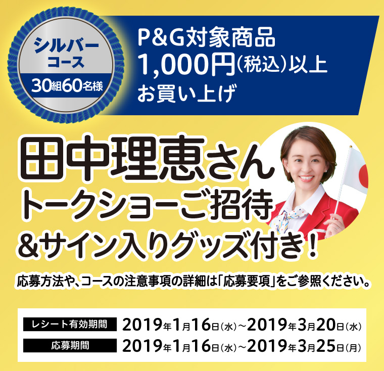 シルバーコース 30組60名様　P&G対象商品1,000円（税込）以上お買い上げ　田中理恵さんトークショーご招待＆サイン入りグッズ付き！　応募方法や、コースの注意事項の詳細は「応募要項」をご参照ください。