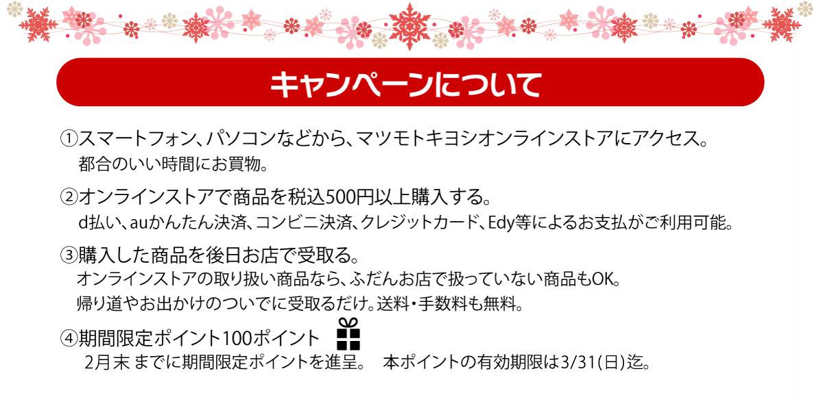 (1)マツモトキヨシオンラインストアにアクセス　(2)オンラインストアで商品を税込500円以上購入　(3)購入した商品を後日お店で受け取り。　(4)期間限定100ポイントプレゼント！