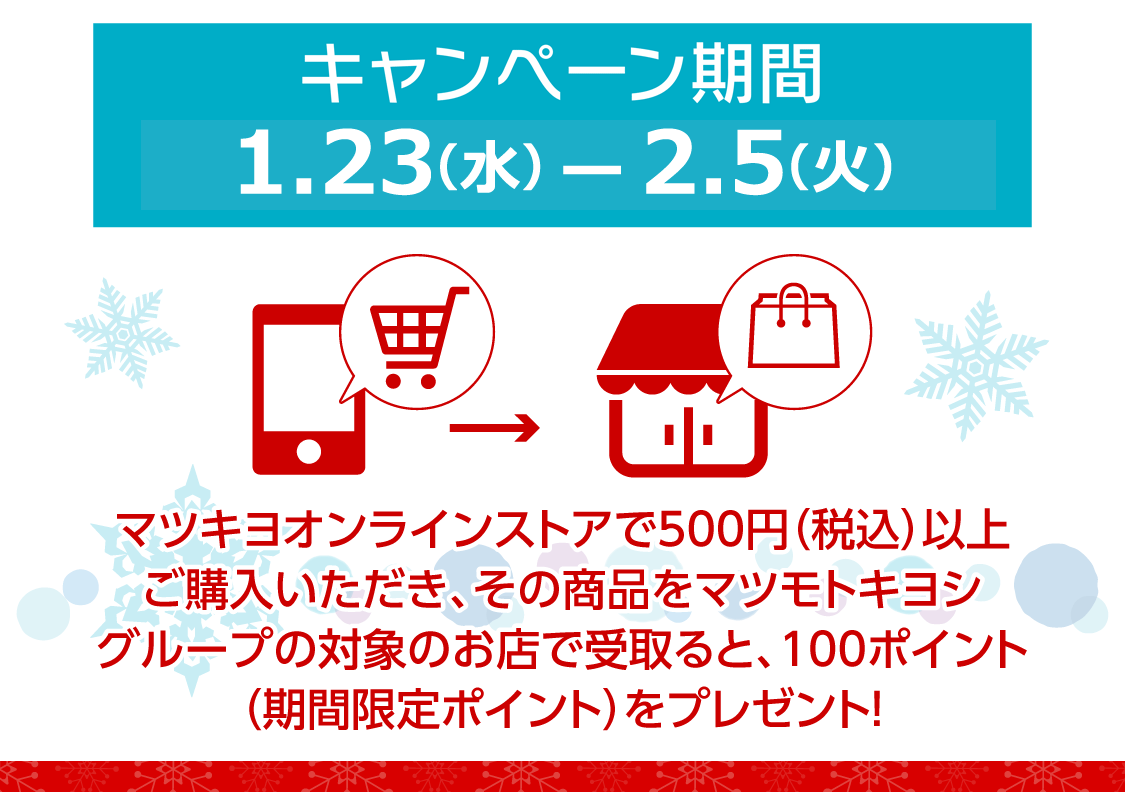 キャンペーン期間1/23(水)～2/5(火)／マツモトキヨシオンラインストアで500円（税込）以上購入いただき、その商品をマツモトキヨシグループ限定のお店で受け取ると期間限定100ポイント！