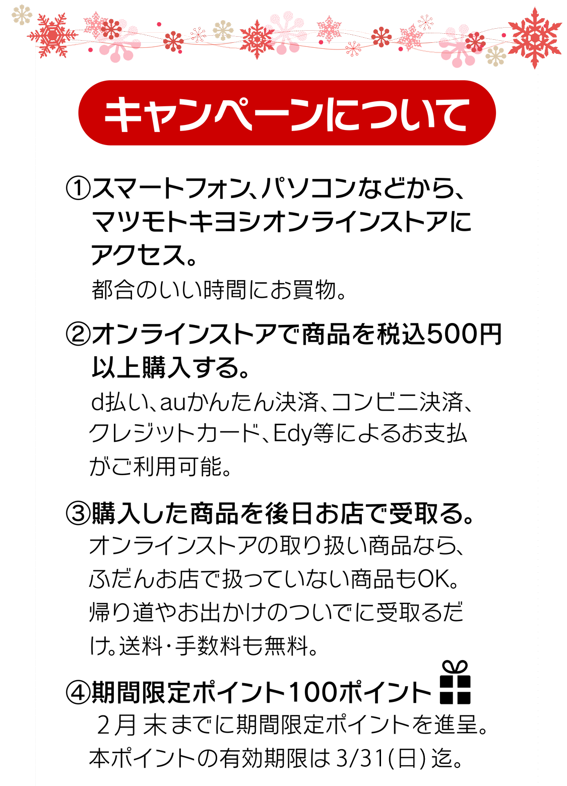 (1)マツモトキヨシオンラインストアにアクセス　(2)オンラインストアで商品を税込500円以上購入　(3)購入した商品を後日お店で受取り。　(4)期間限定100ポイントプレゼント！