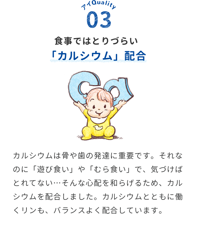 食事ではとりづらい「カルシウム」配合　カルシウムは骨や歯の発達に重要です。それなのに「遊び食い」や「むら食い」で、気づけばとれてない…そんな心配を和らげるため、カルシウムを配合しました。カルシウムとともに働くリンも、バランスよく配合しています。
