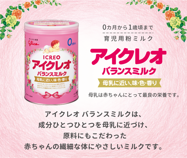 育児用粉ミルク0カ月から1歳頃まで　アイクレオのバランスミルク　母乳に近づけた味・色・香り　母乳は赤ちゃんにとって最良の栄養です。　アイクレオ バランスミルクは、成分ひとつひとつを母乳に近づけ、原料にもこだわった赤ちゃんの繊細な体にやさしいミルクです。