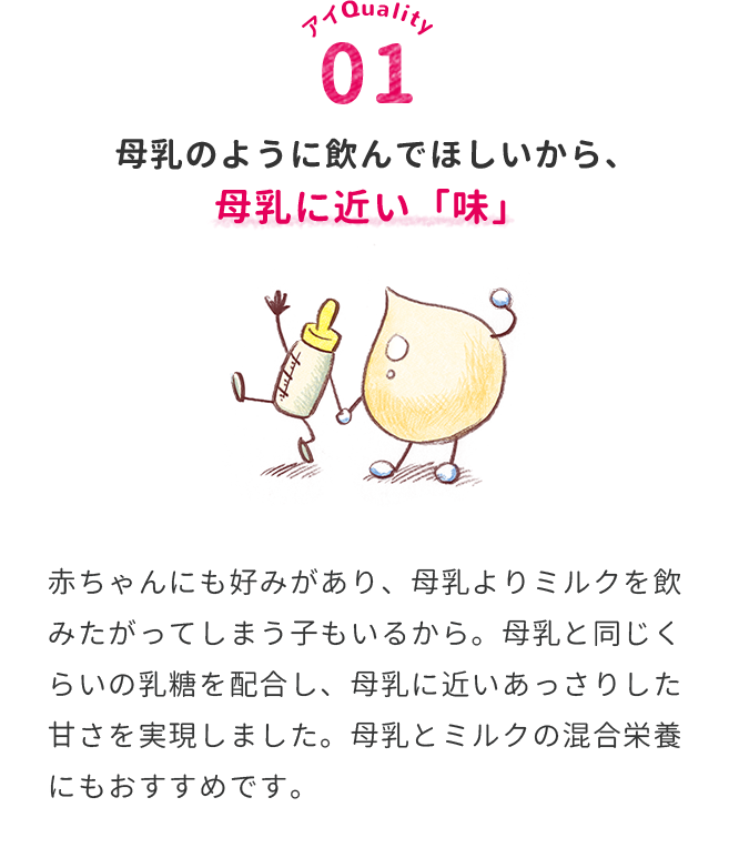 母乳のように飲んでほしいから、母乳に近い「味」　赤ちゃんにも好みがあり、母乳よりミルクを飲みたがってしまう子もいるから。母乳と同じくらいの乳糖を配合し、母乳に近いあっさりした甘さを実現しました。母乳とミルクの混合栄養にもおすすめです。