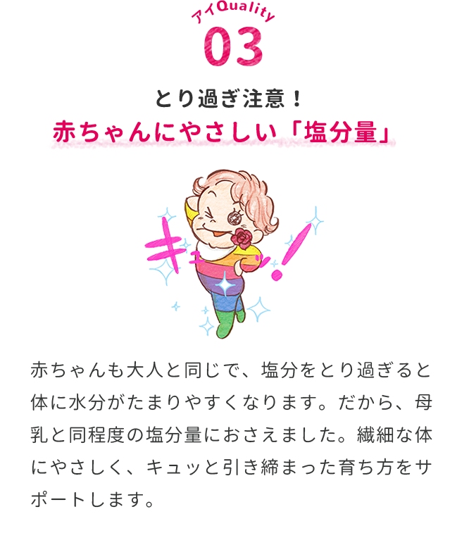  とり過ぎ注意！赤ちゃんにやさしい「塩分量」　赤ちゃんも大人と同じで、塩分をとり過ぎると体に水分がたまりやすくなります。だから、母乳と同程度の塩分量におさえました。繊細な体にやさしく、キュッと引き締まった育ち方をサポートします。