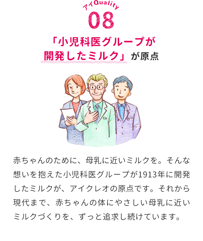 「小児科医グループが開発したミルク」が原点　赤ちゃんのために、母乳に近いミルクを。そんな想いを抱えた小児科医グループが1913年に開発したミルクが、アイクレオの原点です。それから現代まで、赤ちゃんの体にやさしい母乳に近いミルクづくりを、ずっと追求し続けています。
