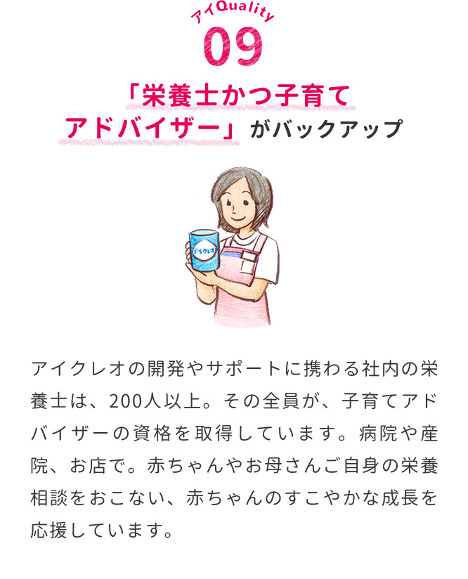 「栄養士かつ子育てアドバイザー」がバックアップ　アイクレオの開発やサポートに携わる社内の栄養士は、200人以上。その全員が、子育てアドバイザーの資格を取得しています。病院や産院、お店で。赤ちゃんやお母さんご自身の栄養相談をおこない、赤ちゃんのすこやかな成長を応援しています。