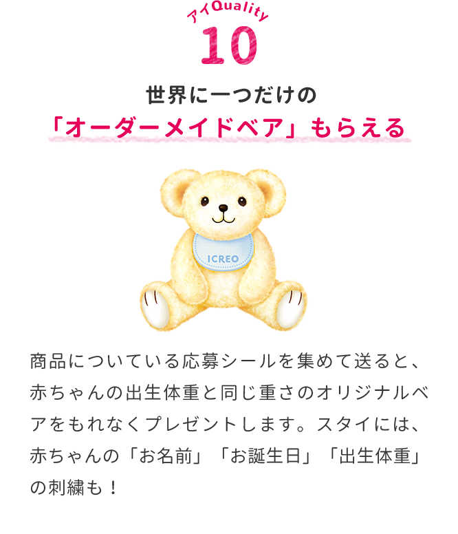 世界に一つだけの「オーダーメイドベア」もらえる　商品についている応募シールを集めて送ると、赤ちゃんの出生体重と同じ重さのオリジナルベアをもれなくプレゼントします。スタイには、赤ちゃんの「お名前」「お誕生日」「出生体重」の刺繍も！