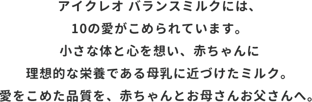 アイクレオ バランスミルクには、10の愛がこめられています。小さな体と心を想い、赤ちゃんに理想的な栄養である母乳に近づけたミルク。愛をこめた品質を、赤ちゃんとお母さんお父さんへ。