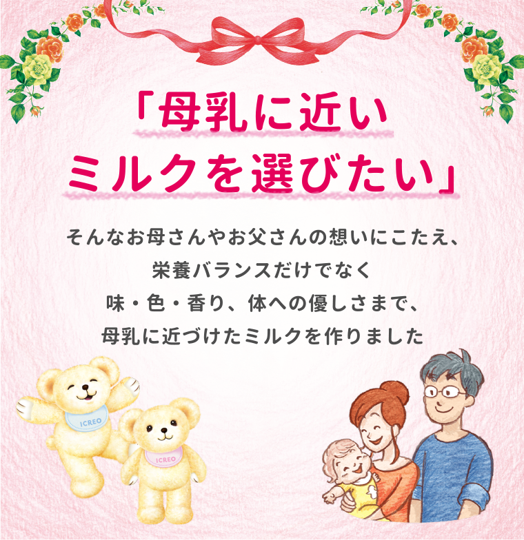 「母乳に近いミルクを選びたい」そんなお母さんやお父さんの想いにこたえ、栄養バランスだけでなく味・色・香り、体への優しさまで、母乳に近づけたミルクを作りました