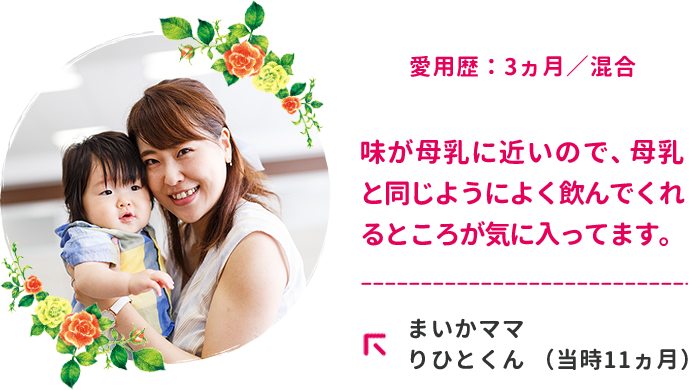 愛用歴：3ヵ月／混合　味が母乳に近いので、母乳と同じようによく飲んでくれるところが気に入ってます。まいかママ　りひとくん （当時11ヵ月）