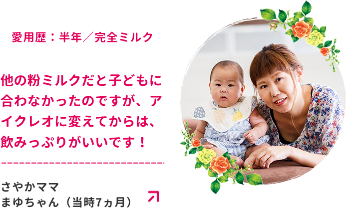 愛用歴：半年／完全ミルク　他の粉ミルクだと子どもに合わなかったのですが、アイクレオに変えてからは、飲みっぷりがいいです！さやかママ　まゆちゃん（当時7ヵ月）
