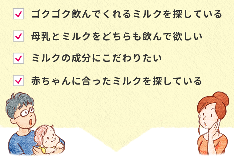 ゴクゴク飲んでくれるミルクを探している　母乳とミルクをどちらも飲んで欲しい　ミルクの成分にこだわりたい　赤ちゃんに合ったミルクを探している