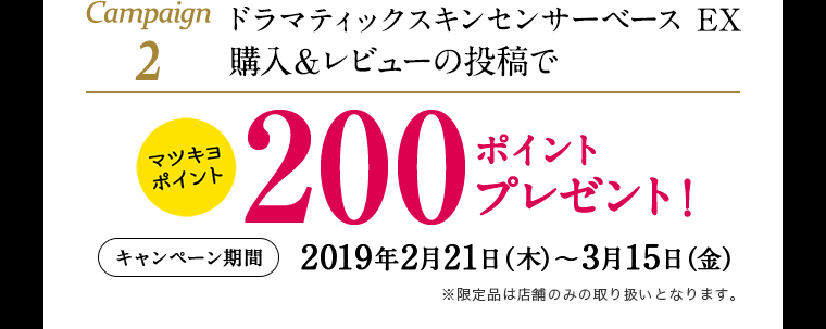 Campaign2 ドラマティックスキンセンサーベース EX 購入&レビューの投稿でマツキヨポイント200ポイントプレゼント! (キャンペーン期間) 2019年2月21日(木)~3月15日(金)※限定品は店舗のみの取り扱いとなります。