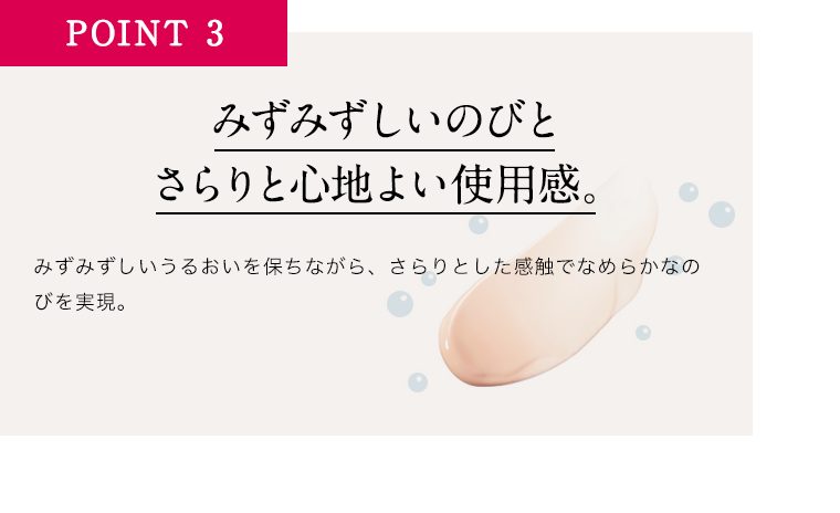 POINT3みずみずしいのびとさらりと心地よい使用感。みずみずしいうるおいを保ちながら、さらりとした感触でなめらかなのびを実現。