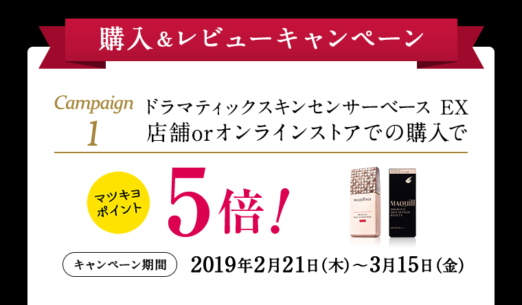 購入&レビューキャンペーン Campaign1 ドラマティックスキンセンサーベース EX 店舗orオンラインストアでの購入でマツキヨポイント5倍!キャンペーン期間2019年2月21日(木)~3月15日(金)