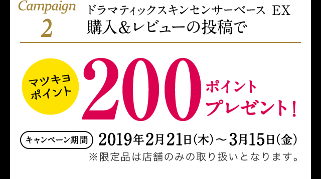 Campaign2 ドラマティックスキンセンサーベース EX 購入&レビューの投稿でマツキヨポイント200ポイントプレゼント! (キャンペーン期間) 2019年2月21日(木)~3月15日(金)※限定品は店舗のみの取り扱いとなります。