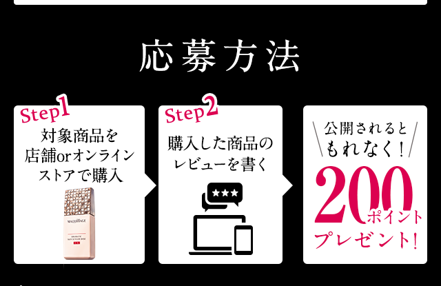 応募方法Step1対象商品を店舗orオンラインストアで購入Step2購入した商品のレビューを書く\公開されるともれなく!/200ポイントプレゼント!